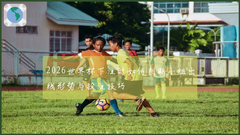 2026世界杯下注时如何判断小组出线形势与投注技巧